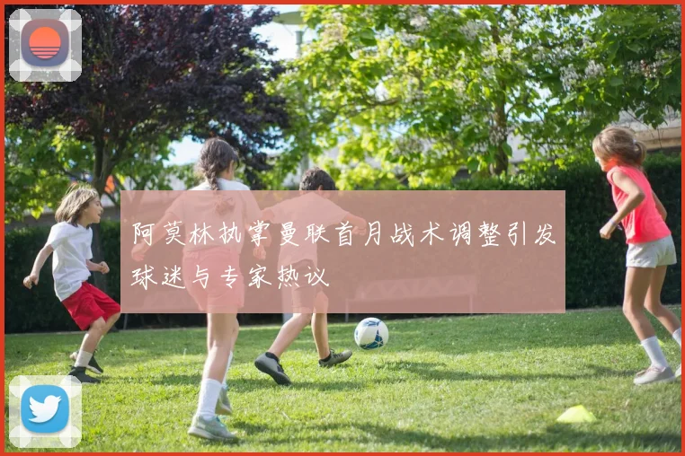 阿莫林执掌曼联首月战术调整引发球迷与专家热议