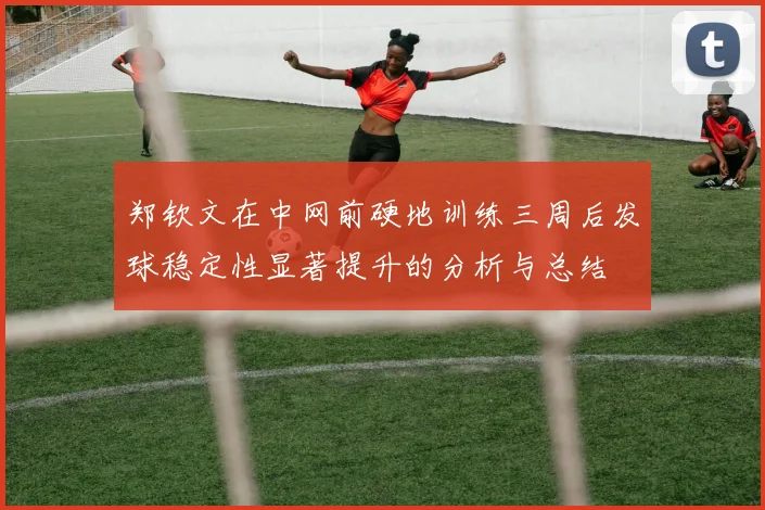 郑钦文在中网前硬地训练三周后发球稳定性显著提升的分析与总结