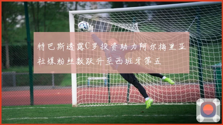 特巴斯透露C罗投资助力阿尔梅里亚社媒粉丝数跃升至西班牙第五