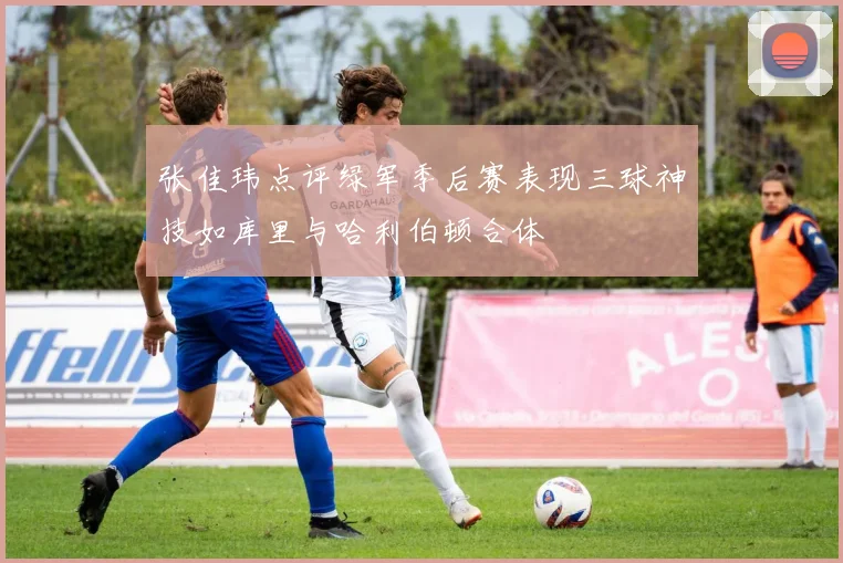 张佳玮点评绿军季后赛表现三球神技如库里与哈利伯顿合体