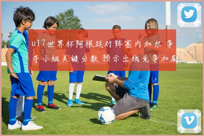 u17世界杯阿根廷对阵塞内加尔 争夺小组关键分数 预示出线竞争加剧