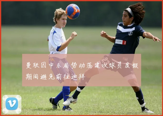 曼联因中东局势动荡建议球员度假期间避免前往迪拜