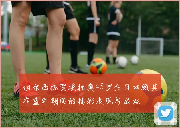 切尔西祝贺埃托奥45岁生日回顾其在蓝军期间的精彩表现与成就