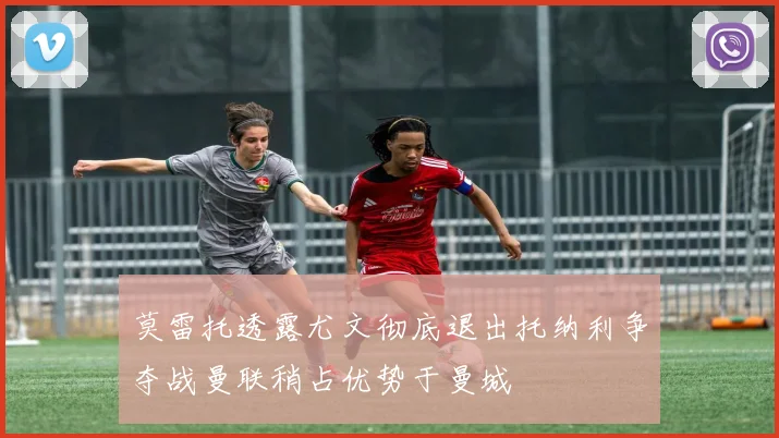 莫雷托透露尤文彻底退出托纳利争夺战曼联稍占优势于曼城