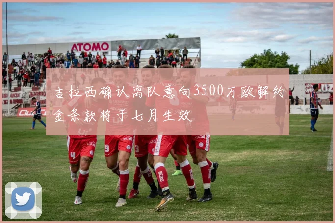 吉拉西确认离队意向3500万欧解约金条款将于七月生效