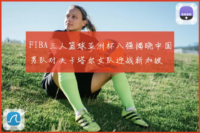 FIBA三人篮球亚洲杯八强揭晓中国男队对决卡塔尔女队迎战新加坡