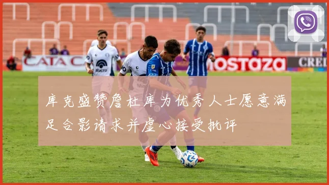 库克盛赞詹杜库为优秀人士愿意满足合影请求并虚心接受批评