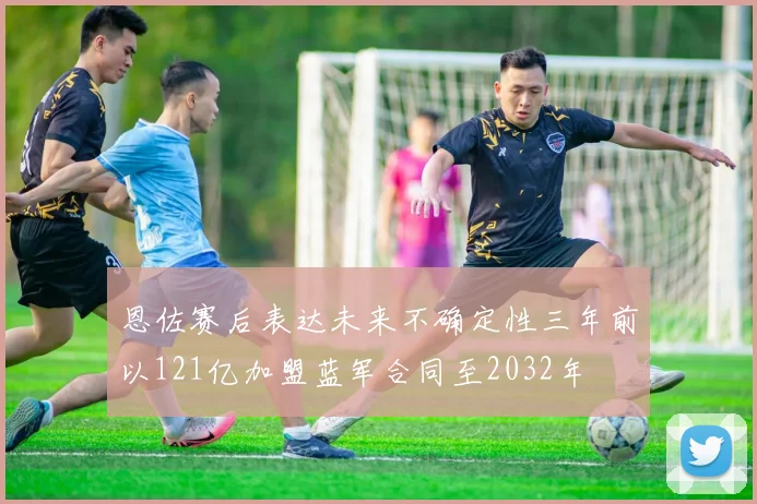恩佐赛后表达未来不确定性三年前以121亿加盟蓝军合同至2032年