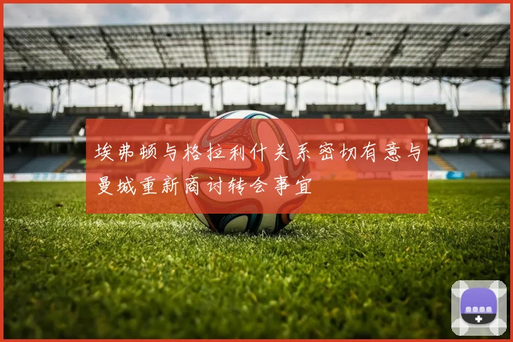 埃弗顿与格拉利什关系密切有意与曼城重新商讨转会事宜