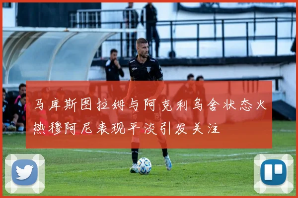马库斯图拉姆与阿克利乌舍状态火热穆阿尼表现平淡引发关注
