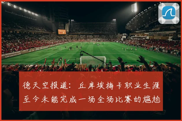 德天空报道：丘库埃梅卡职业生涯至今未能完成一场全场比赛的尴尬纪录