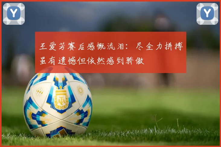 王爱芳赛后感慨流泪：尽全力拼搏虽有遗憾但依然感到骄傲