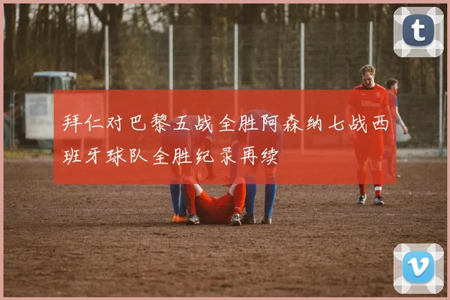 拜仁对巴黎五战全胜阿森纳七战西班牙球队全胜纪录再续