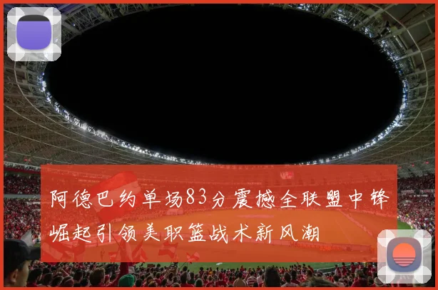 阿德巴约单场83分震撼全联盟中锋崛起引领美职篮战术新风潮