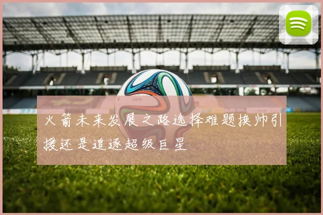 火箭未来发展之路选择难题换帅引援还是追逐超级巨星