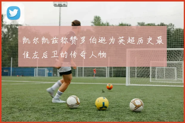 凯尔凯兹称赞罗伯逊为英超历史最佳左后卫的传奇人物