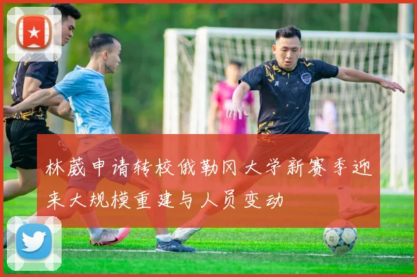 林葳申请转校俄勒冈大学新赛季迎来大规模重建与人员变动