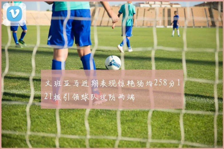 文班亚马近期表现惊艳场均258分121板引领球队攻防两端