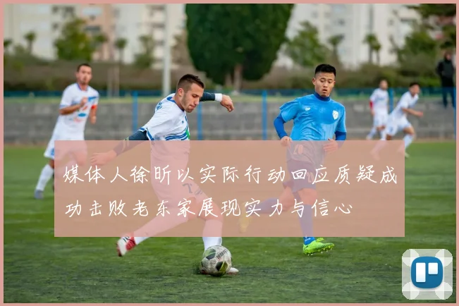 媒体人徐昕以实际行动回应质疑成功击败老东家展现实力与信心