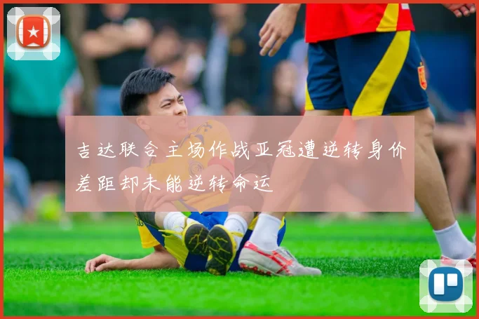 吉达联合主场作战亚冠遭逆转身价差距却未能逆转命运