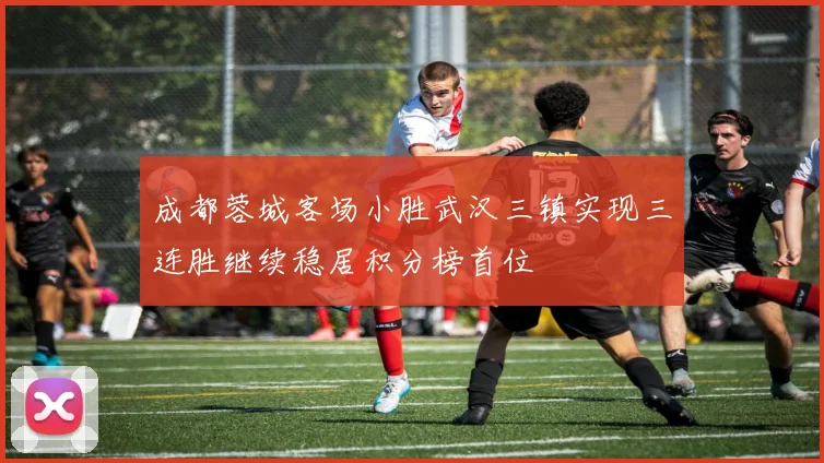 成都蓉城客场小胜武汉三镇实现三连胜继续稳居积分榜首位