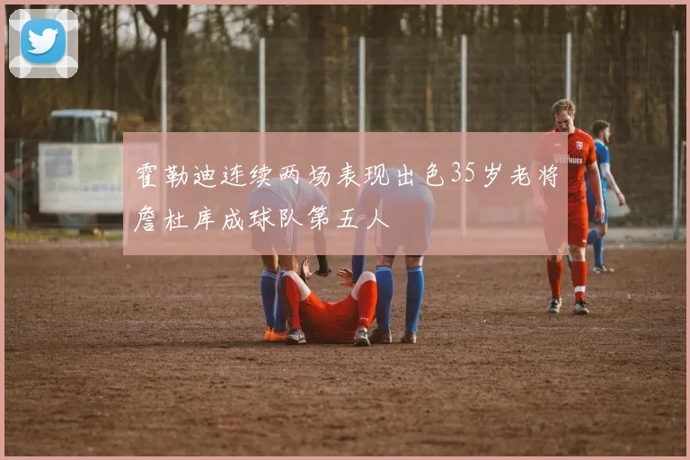霍勒迪连续两场表现出色35岁老将詹杜库成球队第五人