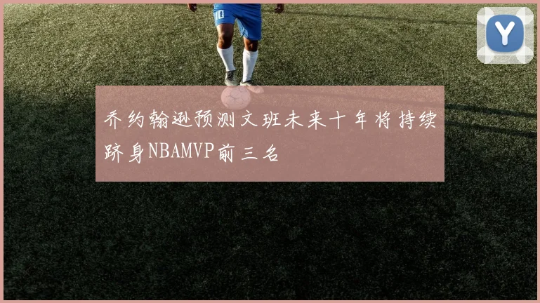 乔约翰逊预测文班未来十年将持续跻身NBAMVP前三名