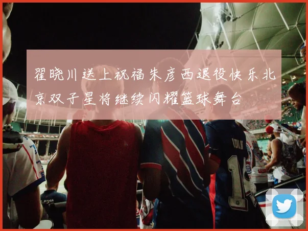 翟晓川送上祝福朱彦西退役快乐北京双子星将继续闪耀篮球舞台